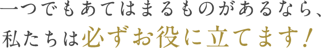 一つでもあてはまるものがあるなら、私たちは必ずお役に立てます　?